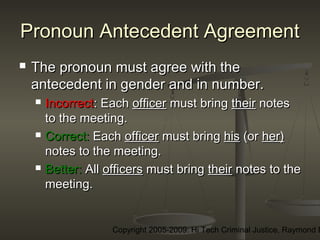 Copyright 2005-2009: Hi Tech Criminal Justice, Raymond E
Pronoun Antecedent AgreementPronoun Antecedent Agreement
 The pronoun must agree with theThe pronoun must agree with the
antecedent in gender and in number.antecedent in gender and in number.
 IncorrectIncorrect:: EachEach officerofficer must bringmust bring theirtheir notesnotes
to the meeting.to the meeting.
 Correct:Correct: EachEach officerofficer must bringmust bring hishis (or(or her)her)
notes to the meeting.notes to the meeting.
 Better:Better: AllAll officersofficers must bringmust bring theirtheir notes to thenotes to the
meeting.meeting.
 