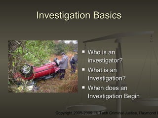 Copyright 2005-2009: Hi Tech Criminal Justice, Raymond E
Investigation BasicsInvestigation Basics
 Who is anWho is an
investigator?investigator?
 What is anWhat is an
Investigation?Investigation?
 When does anWhen does an
Investigation BeginInvestigation Begin
 