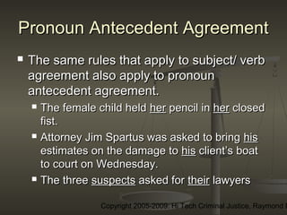 Copyright 2005-2009: Hi Tech Criminal Justice, Raymond E
Pronoun Antecedent AgreementPronoun Antecedent Agreement
 The same rules that apply to subject/ verbThe same rules that apply to subject/ verb
agreement also apply to pronounagreement also apply to pronoun
antecedent agreement.antecedent agreement.
 The female child heldThe female child held herher pencil inpencil in herher closedclosed
fist.fist.
 Attorney Jim Spartus was asked to bringAttorney Jim Spartus was asked to bring hishis
estimates on the damage toestimates on the damage to hishis client’s boatclient’s boat
to court on Wednesday.to court on Wednesday.
 The threeThe three suspectssuspects asked forasked for theirtheir lawyerslawyers
 