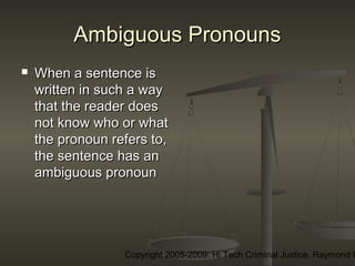 Copyright 2005-2009: Hi Tech Criminal Justice, Raymond E
Ambiguous PronounsAmbiguous Pronouns
 When a sentence isWhen a sentence is
written in such a waywritten in such a way
that the reader doesthat the reader does
not know who or whatnot know who or what
the pronoun refers to,the pronoun refers to,
the sentence has anthe sentence has an
ambiguous pronounambiguous pronoun
 