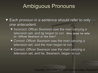 Copyright 2005-2009: Hi Tech Criminal Justice, Raymond E
Ambiguous PronounsAmbiguous Pronouns
 Each pronoun in a sentence should refer to onlyEach pronoun in a sentence should refer to only
one antecedent.one antecedent.
 Incorrect:Incorrect: Officer Swanson saw the man carrying aOfficer Swanson saw the man carrying a
television set, andtelevision set, and hehe began to run.began to run. Who doesWho does hehe referrefer
to– Officer Swanson or the man?to– Officer Swanson or the man?
 Correct:Correct: Officer Swanson saw the man carrying aOfficer Swanson saw the man carrying a
television set, and the man began to run.television set, and the man began to run.
 Correct:Correct: Officer Swanson saw the man carrying aOfficer Swanson saw the man carrying a
television set, and he, Swanson, began to run.television set, and he, Swanson, began to run.
 