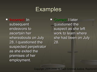 Copyright 2005-2009: Hi Tech Criminal Justice, Raymond E
ExamplesExamples
 Incorrect:Incorrect: InIn
subsequentsubsequent
endeavors toendeavors to
ascertain herascertain her
whereabouts on Julywhereabouts on July
28, I questioned the28, I questioned the
suspected perpetratorsuspected perpetrator
as she exited theas she exited the
premises of herpremises of her
employment.employment.
 Correct:Correct: I laterI later
questioned thequestioned the
suspect as she leftsuspect as she left
work to learn wherework to learn where
she had been on Julyshe had been on July
28.28.
 