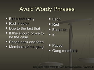 Copyright 2005-2009: Hi Tech Criminal Justice, Raymond E
Avoid Wordy PhrasesAvoid Wordy Phrases
 Each and everyEach and every
 Red in colorRed in color
 Due to the fact thatDue to the fact that
 If this should prove toIf this should prove to
be the casebe the case
 Paced back and forthPaced back and forth
 Members of the gangMembers of the gang
 EachEach
 RedRed
 BecauseBecause
 IfIf
 PacedPaced
 Gang membersGang members
 