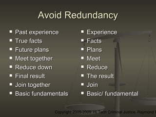 Copyright 2005-2009: Hi Tech Criminal Justice, Raymond E
Avoid RedundancyAvoid Redundancy
 Past experiencePast experience
 True factsTrue facts
 Future plansFuture plans
 Meet togetherMeet together
 Reduce downReduce down
 Final resultFinal result
 Join togetherJoin together
 Basic fundamentalsBasic fundamentals
 ExperienceExperience
 FactsFacts
 PlansPlans
 MeetMeet
 ReduceReduce
 The resultThe result
 JoinJoin
 Basic/ fundamentalBasic/ fundamental
 