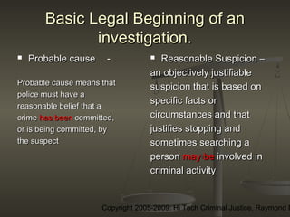 Copyright 2005-2009: Hi Tech Criminal Justice, Raymond E
Basic Legal Beginning of anBasic Legal Beginning of an
investigation.investigation.
 Probable causeProbable cause --
Probable cause means thatProbable cause means that
police must have apolice must have a
reasonable belief that areasonable belief that a
crimecrime has beenhas been committed,committed,
or is being committed, byor is being committed, by
the suspectthe suspect
 Reasonable Suspicion –Reasonable Suspicion –
an objectively justifiablean objectively justifiable
suspicion that is based onsuspicion that is based on
specific facts orspecific facts or
circumstances and thatcircumstances and that
justifies stopping andjustifies stopping and
sometimes searching asometimes searching a
personperson may bemay be involved ininvolved in
criminal activitycriminal activity
 