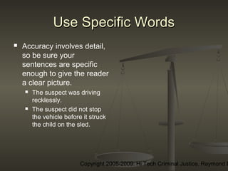Copyright 2005-2009: Hi Tech Criminal Justice, Raymond E
Use Specific WordsUse Specific Words
 Accuracy involves detail,
so be sure your
sentences are specific
enough to give the reader
a clear picture.
 The suspect was driving
recklessly.
 The suspect did not stop
the vehicle before it struck
the child on the sled.
 