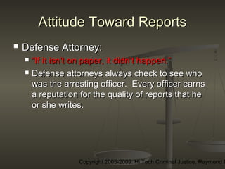 Copyright 2005-2009: Hi Tech Criminal Justice, Raymond E
Attitude Toward ReportsAttitude Toward Reports
 Defense Attorney:Defense Attorney:
 ““If it isn’t on paper, it didn’t happen.”If it isn’t on paper, it didn’t happen.”
 Defense attorneys always check to see whoDefense attorneys always check to see who
was the arresting officer. Every officer earnswas the arresting officer. Every officer earns
a reputation for the quality of reports that hea reputation for the quality of reports that he
or she writes.or she writes.
 