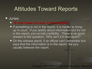 Copyright 2005-2009: Hi Tech Criminal Justice, Raymond E
Attitudes Toward ReportsAttitudes Toward Reports
 Juries:Juries:
 ““If I don’t hear it in court, it didn’t happen.”If I don’t hear it in court, it didn’t happen.”
 If something is not in the report, it is harder to bringIf something is not in the report, it is harder to bring
up in court. If you testify about information but it’s notup in court. If you testify about information but it’s not
in the report, you’ve lost credibility. There is no goodin the report, you’ve lost credibility. There is no good
answer to the question, “Why isn’t it in the report?”answer to the question, “Why isn’t it in the report?”
 On the witness stand, if an officer can’t remember butOn the witness stand, if an officer can’t remember but
says that the information is in the report, the jurysays that the information is in the report, the jury
usually believes the report.usually believes the report.
 