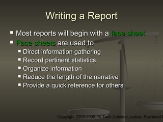 Copyright 2005-2009: Hi Tech Criminal Justice, Raymond E
Writing a ReportWriting a Report
 Most reports will begin with aMost reports will begin with a face sheet.face sheet.
 Face sheetsFace sheets are used toare used to
 Direct information gatheringDirect information gathering
 Record pertinent statisticsRecord pertinent statistics
 Organize informationOrganize information
 Reduce the length of the narrativeReduce the length of the narrative
 Provide a quick reference for othersProvide a quick reference for others
 