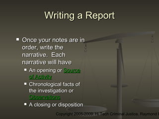 Copyright 2005-2009: Hi Tech Criminal Justice, Raymond E
Writing a ReportWriting a Report
 Once your notes are inOnce your notes are in
order, write theorder, write the
narrative. Eachnarrative. Each
narrative will havenarrative will have
 An opening orAn opening or SourceSource
of Activityof Activity
 Chronological facts ofChronological facts of
the investigation orthe investigation or
ObservationsObservations
 A closing or dispositionA closing or disposition
 