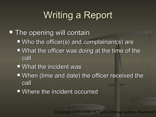 Copyright 2005-2009: Hi Tech Criminal Justice, Raymond E
Writing a ReportWriting a Report
 The opening will containThe opening will contain
 Who the officer(s) and complainant(s) areWho the officer(s) and complainant(s) are
 What the officer was doing at the time of theWhat the officer was doing at the time of the
callcall
 What the incident wasWhat the incident was
 When (time and date) the officer received theWhen (time and date) the officer received the
callcall
 Where the incident occurredWhere the incident occurred
 