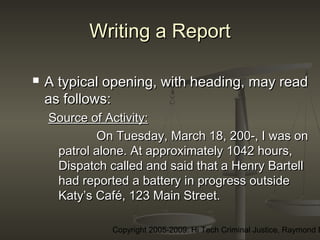 Copyright 2005-2009: Hi Tech Criminal Justice, Raymond E
Writing a ReportWriting a Report
 A typical opening, with heading, may readA typical opening, with heading, may read
as follows:as follows:
Source of Activity:Source of Activity:
On Tuesday, March 18, 200-, I was onOn Tuesday, March 18, 200-, I was on
patrol alone. At approximately 1042 hours,patrol alone. At approximately 1042 hours,
Dispatch called and said that a Henry BartellDispatch called and said that a Henry Bartell
had reported a battery in progress outsidehad reported a battery in progress outside
Katy’s Café, 123 Main Street.Katy’s Café, 123 Main Street.
 