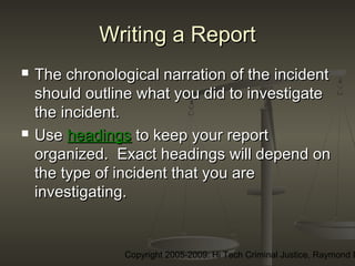 Copyright 2005-2009: Hi Tech Criminal Justice, Raymond E
Writing a ReportWriting a Report
 The chronological narration of the incidentThe chronological narration of the incident
should outline what you did to investigateshould outline what you did to investigate
the incident.the incident.
 UseUse headingsheadings to keep your reportto keep your report
organized. Exact headings will depend onorganized. Exact headings will depend on
the type of incident that you arethe type of incident that you are
investigating.investigating.
 