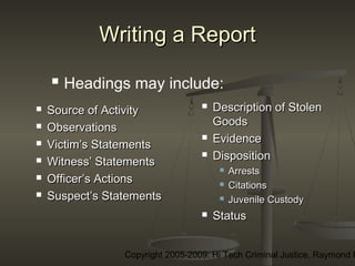 Copyright 2005-2009: Hi Tech Criminal Justice, Raymond E
Writing a ReportWriting a Report
 Source of ActivitySource of Activity
 ObservationsObservations
 Victim’s StatementsVictim’s Statements
 Witness’ StatementsWitness’ Statements
 Officer’s ActionsOfficer’s Actions
 Suspect’s StatementsSuspect’s Statements
 Description of StolenDescription of Stolen
GoodsGoods
 EvidenceEvidence
 DispositionDisposition
 ArrestsArrests
 CitationsCitations
 Juvenile CustodyJuvenile Custody
 StatusStatus
 Headings may include:
 