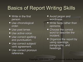 Copyright 2005-2009: Hi Tech Criminal Justice, Raymond E
Basics of Report Writing SkillsBasics of Report Writing Skills
 Write in the firstWrite in the first
person.person.
 Use chronologicalUse chronological
order.order.
 Use past tense.Use past tense.
 Use active voice.Use active voice.
 Use correct spellingUse correct spelling
and punctuation.and punctuation.
 Use correct subject/Use correct subject/
verb agreement.verb agreement.
 Use correct pronounUse correct pronoun
reference.reference.
 Avoid jargon andAvoid jargon and
wordiness.wordiness.
 Write facts rather thanWrite facts rather than
opinions.opinions.
 Choose the correctChoose the correct
word to describe theword to describe the
incident.incident.
 Organize the report byOrganize the report by
using openings,using openings,
paragraphs, andparagraphs, and
headings.headings.
 