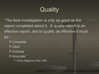 Copyright 2005-2009: Hi Tech Criminal Justice, Raymond E
QualityQuality
““The best investigation is only as good as theThe best investigation is only as good as the
report completed about it. A quality report is anreport completed about it. A quality report is an
effective report, and to qualify as effective it musteffective report, and to qualify as effective it must
be:be:
 CompleteComplete
 ClearClear
 ConciseConcise
 Accurate”Accurate”
 Police Magazine,Police Magazine, May 1997May 1997
 