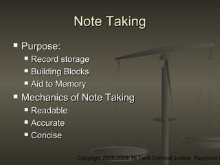 Copyright 2005-2009: Hi Tech Criminal Justice, Raymond E
Note TakingNote Taking
 Purpose:Purpose:
 Record storageRecord storage
 Building BlocksBuilding Blocks
 Aid to MemoryAid to Memory
 Mechanics of Note TakingMechanics of Note Taking
 ReadableReadable
 AccurateAccurate
 ConciseConcise
 