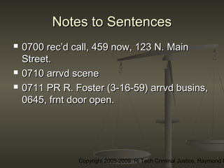 Copyright 2005-2009: Hi Tech Criminal Justice, Raymond E
Notes to SentencesNotes to Sentences
 0700 rec’d call, 459 now, 123 N. Main0700 rec’d call, 459 now, 123 N. Main
Street.Street.
 0710 arrvd scene0710 arrvd scene
 0711 PR R. Foster (3-16-59) arrvd busins,0711 PR R. Foster (3-16-59) arrvd busins,
0645, frnt door open.0645, frnt door open.
 