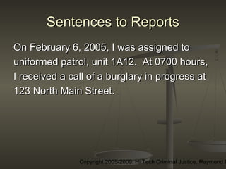 Copyright 2005-2009: Hi Tech Criminal Justice, Raymond E
Sentences to ReportsSentences to Reports
On February 6, 2005, I was assigned toOn February 6, 2005, I was assigned to
uniformed patrol, unit 1A12. At 0700 hours,uniformed patrol, unit 1A12. At 0700 hours,
I received a call of a burglary in progress atI received a call of a burglary in progress at
123 North Main Street.123 North Main Street.
 