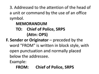 3. Addressed to the attention of the head of 
a unit or command by the use of an office 
symbol. 
MEMORANDUM 
TO: Chief of Police, SRPS 
(Attn: OPS) 
F. Sender or Originator – preceded by the 
word “FROM” is written in block style, with 
open punctuation and normally placed 
below the addressee. 
Example: 
FROM: Chief of Police, SRPS 
 
