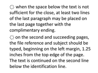 ҉ when the space below the text is not 
sufficient for the close, at least two lines 
of the last paragraph may be placed on 
the last page together with the 
complimentary ending. 
҉ on the second and succeeding pages, 
the file reference and subject should be 
typed, beginning on the left margin, 1.25 
inches from the top edge of the page. 
The text is continued on the second line 
below the identification line. 
 