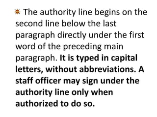 The authority line begins on the 
second line below the last 
paragraph directly under the first 
word of the preceding main 
paragraph. It is typed in capital 
letters, without abbreviations. A 
staff officer may sign under the 
authority line only when 
authorized to do so. 
 