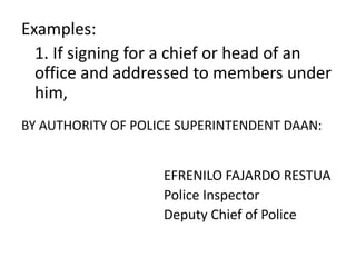 Examples: 
1. If signing for a chief or head of an 
office and addressed to members under 
him, 
BY AUTHORITY OF POLICE SUPERINTENDENT DAAN: 
EFRENILO FAJARDO RESTUA 
Police Inspector 
Deputy Chief of Police 
 