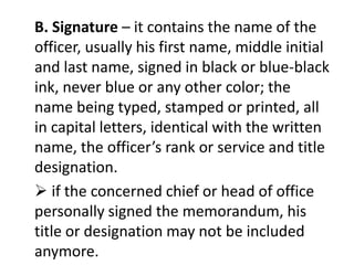 B. Signature – it contains the name of the 
officer, usually his first name, middle initial 
and last name, signed in black or blue-black 
ink, never blue or any other color; the 
name being typed, stamped or printed, all 
in capital letters, identical with the written 
name, the officer’s rank or service and title 
designation. 
 if the concerned chief or head of office 
personally signed the memorandum, his 
title or designation may not be included 
anymore. 
 