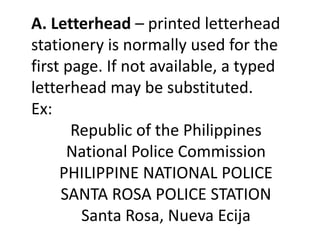 A. Letterhead – printed letterhead 
stationery is normally used for the 
first page. If not available, a typed 
letterhead may be substituted. 
Ex: 
Republic of the Philippines 
National Police Commission 
PHILIPPINE NATIONAL POLICE 
SANTA ROSA POLICE STATION 
Santa Rosa, Nueva Ecija 
 