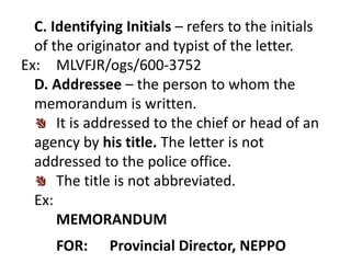 C. Identifying Initials – refers to the initials 
of the originator and typist of the letter. 
Ex: MLVFJR/ogs/600-3752 
D. Addressee – the person to whom the 
memorandum is written. 
It is addressed to the chief or head of an 
agency by his title. The letter is not 
addressed to the police office. 
The title is not abbreviated. 
Ex: 
MEMORANDUM 
FOR: Provincial Director, NEPPO 
 