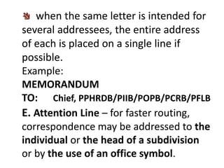 when the same letter is intended for 
several addressees, the entire address 
of each is placed on a single line if 
possible. 
Example: 
MEMORANDUM 
TO: Chief, PPHRDB/PIIB/POPB/PCRB/PFLB 
E. Attention Line – for faster routing, 
correspondence may be addressed to the 
individual or the head of a subdivision 
or by the use of an office symbol. 
 