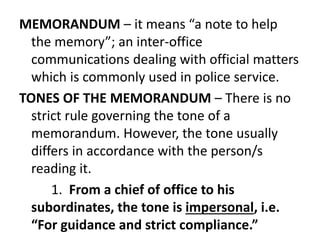 MEMORANDUM – it means “a note to help 
the memory”; an inter-office 
communications dealing with official matters 
which is commonly used in police service. 
TONES OF THE MEMORANDUM – There is no 
strict rule governing the tone of a 
memorandum. However, the tone usually 
differs in accordance with the person/s 
reading it. 
1. From a chief of office to his 
subordinates, the tone is impersonal, i.e. 
“For guidance and strict compliance.” 
 
