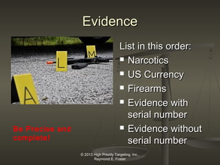 Evidence

Be Precise and
complete!

List in this order:
 Narcotics
 US Currency
 Firearms
 Evidence with
serial number
 Evidence without
serial number
© 2013 High Priority Targeting, Inc.,
Raymond E. Foster

 