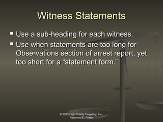Witness Statements



Use a sub-heading for each witness.
Use when statements are too long for
Observations section of arrest report, yet
too short for a “statement form.”

© 2013 High Priority Targeting, Inc.,
Raymond E. Foster

 