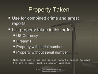 Property Taken




Use for combined crime and arrest
reports.
List property taken in this order:





US Currency
Firearms
Property with serial number
Property without serial number

Note: Com ned cr i m and ar r est r epor t s cannot be used
bi
e
f or al l cr i m
es, such as st ol en vehi cl es.
© 2013 High Priority Targeting, Inc.,
Raymond E. Foster

 