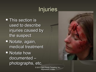 Injuries






This section is
used to describe
injuries caused by
the suspect
Notate, again,
medical treatment
Notate how
documented –
photographs, etc.
© 2013 High Priority Targeting, Inc.,
Raymond E. Foster

 