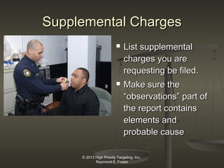 Supplemental Charges




List supplemental
charges you are
requesting be filed.
Make sure the
“observations” part of
the report contains
elements and
probable cause

© 2013 High Priority Targeting, Inc.,
Raymond E. Foster

 