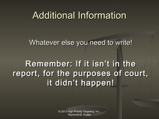 Additional Information
Whatever else you need to write!

Remember: If it isn’t in the
report, for the purposes of court,
it didn’t happen!

© 2013 High Priority Targeting, Inc.,
Raymond E. Foster

 