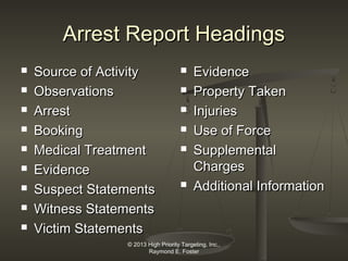 Arrest Report Headings










Source of Activity
Observations
Arrest
Booking
Medical Treatment
Evidence
Suspect Statements
Witness Statements
Victim Statements









Evidence
Property Taken
Injuries
Use of Force
Supplemental
Charges
Additional Information

© 2013 High Priority Targeting, Inc.,
Raymond E. Foster

 
