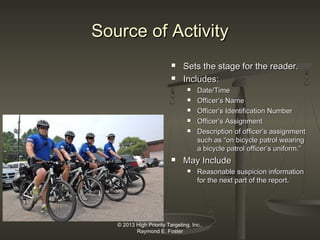 Source of Activity



Sets the stage for the reader.
Includes:








Date/Time
Officer’s Name
Officer’s Identification Number
Officer’s Assignment
Description of officer’s assignment
such as “on bicycle patrol wearing
a bicycle patrol officer’s uniform.”

May Include


Reasonable suspicion information
for the next part of the report.

© 2013 High Priority Targeting, Inc.,
Raymond E. Foster

 