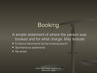 Booking
A simple statement of where the person was
booked and for what charge. May Include:




Evidence discovered during booking search
Spontaneous statements
Re-arrest

© 2013 High Priority Targeting, Inc.,
Raymond E. Foster

 