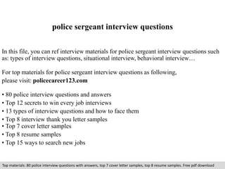 police sergeant interview questions 
In this file, you can ref interview materials for police sergeant interview questions such 
as: types of interview questions, situational interview, behavioral interview… 
For top materials for police sergeant interview questions as following, 
please visit: policecareer123.com 
• 80 police interview questions and answers 
• Top 12 secrets to win every job interviews 
• 13 types of interview questions and how to face them 
• Top 8 interview thank you letter samples 
• Top 7 cover letter samples 
• Top 8 resume samples 
• Top 15 ways to search new jobs 
Top materials: 80 police interview questions with answers, top 7 cover letter samples, top 8 resume samples. Free pdf download 
 
