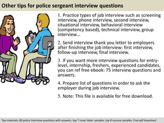 Other tips for police sergeant interview questions 
1. Practice types of job interview such as screening 
interview, phone interview, second interview, 
situational interview, behavioral interview 
(competency based), technical interview, group 
interview… 
2. Send interview thank you letter to employers 
after finishing the job interview: first interview, 
follow-up interview, final interview. 
3. If you want more interview questions for entry-level, 
internship, freshers, experienced candidates, 
you can ref free ebook: 75 interview questions and 
answers. 
4. Prepare list of questions in order to ask the 
employer during job interview. 
5. Note: This file is available for free download. 
Top materials: 80 police interview questions with answers, top 7 cover letter samples, top 8 resume samples. Free pdf download 
