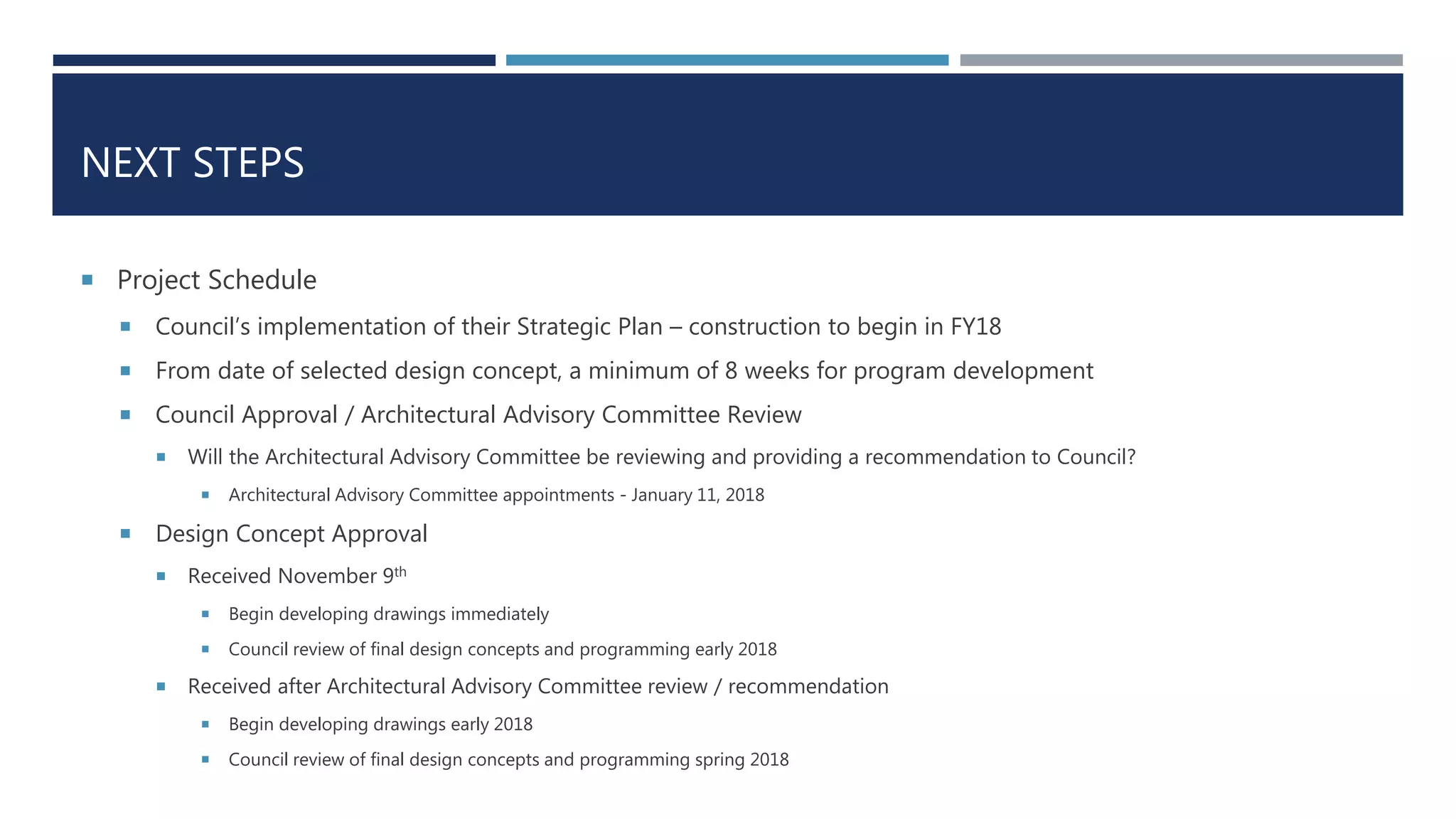 NEXT STEPS
 Project Schedule
 Council’s implementation of their Strategic Plan – construction to begin in FY18
 From date of selected design concept, a minimum of 8 weeks for program development
 Council Approval / Architectural Advisory Committee Review
 Will the Architectural Advisory Committee be reviewing and providing a recommendation to Council?
 Architectural Advisory Committee appointments - January 11, 2018
 Design Concept Approval
 Received November 9th
 Begin developing drawings immediately
 Council review of final design concepts and programming early 2018
 Received after Architectural Advisory Committee review / recommendation
 Begin developing drawings early 2018
 Council review of final design concepts and programming spring 2018
 