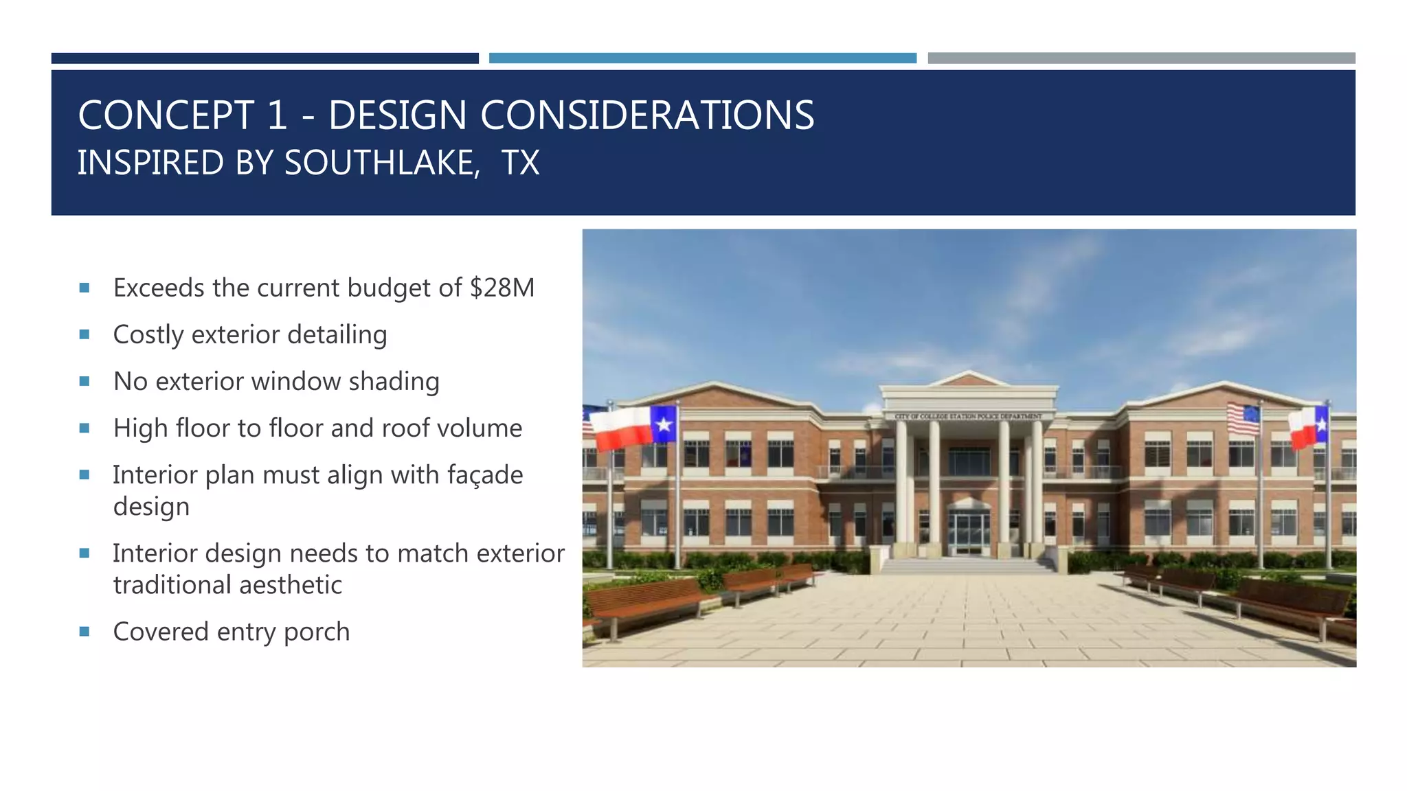 CONCEPT 1 - DESIGN CONSIDERATIONS
INSPIRED BY SOUTHLAKE, TX
 Exceeds the current budget of $28M
 Costly exterior detailing
 No exterior window shading
 High floor to floor and roof volume
 Interior plan must align with façade
design
 Interior design needs to match exterior
traditional aesthetic
 Covered entry porch
 