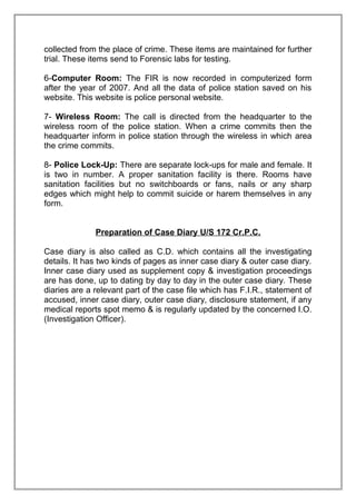 collected from the place of crime. These items are maintained for further
trial. These items send to Forensic labs for testing.
6-Computer Room: The FIR is now recorded in computerized form
after the year of 2007. And all the data of police station saved on his
website. This website is police personal website.
7- Wireless Room: The call is directed from the headquarter to the
wireless room of the police station. When a crime commits then the
headquarter inform in police station through the wireless in which area
the crime commits.
8- Police Lock-Up: There are separate lock-ups for male and female. It
is two in number. A proper sanitation facility is there. Rooms have
sanitation facilities but no switchboards or fans, nails or any sharp
edges which might help to commit suicide or harem themselves in any
form.
Preparation of Case Diary U/S 172 Cr.P.C.
Case diary is also called as C.D. which contains all the investigating
details. It has two kinds of pages as inner case diary & outer case diary.
Inner case diary used as supplement copy & investigation proceedings
are has done, up to dating by day to day in the outer case diary. These
diaries are a relevant part of the case file which has F.I.R., statement of
accused, inner case diary, outer case diary, disclosure statement, if any
medical reports spot memo & is regularly updated by the concerned I.O.
(Investigation Officer).

 