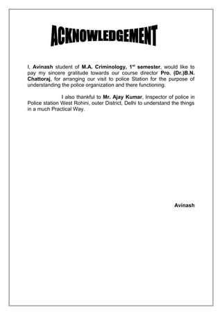 I, Avinash student of M.A. Criminology, 1st semester, would like to
pay my sincere gratitude towards our course director Pro. (Dr.)B.N.
Chattoraj, for arranging our visit to police Station for the purpose of
understanding the police organization and there functioning.
I also thankful to Mr. Ajay Kumar, Inspector of police in
Police station West Rohini, outer District, Delhi to understand the things
in a much Practical Way.

Avinash

 