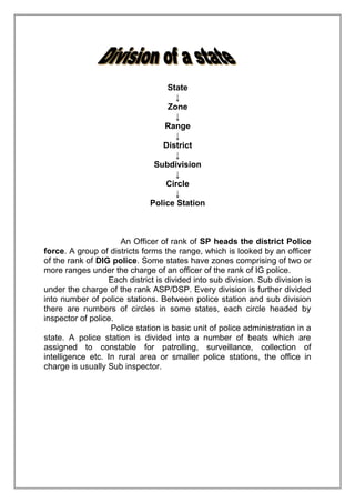 State
↓
Zone
↓
Range
↓
District
↓
Subdivision
↓
Circle
↓
Police Station

An Officer of rank of SP heads the district Police
force. A group of districts forms the range, which is looked by an officer
of the rank of DIG police. Some states have zones comprising of two or
more ranges under the charge of an officer of the rank of IG police.
Each district is divided into sub division. Sub division is
under the charge of the rank ASP/DSP. Every division is further divided
into number of police stations. Between police station and sub division
there are numbers of circles in some states, each circle headed by
inspector of police.
Police station is basic unit of police administration in a
state. A police station is divided into a number of beats which are
assigned to constable for patrolling, surveillance, collection of
intelligence etc. In rural area or smaller police stations, the office in
charge is usually Sub inspector.

 