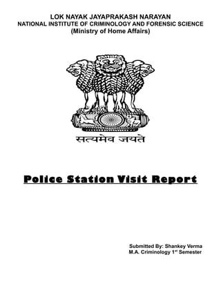 LOK NAYAK JAYAPRAKASH NARAYAN 
NATIONAL INSTITUTE OF CRIMINOLOGY AND FORENSIC SCIENCE 
(Ministry of Home Affairs) 
Police Station Visit Report 
Submitted By: Shankey Verma 
M.A. Criminology 1st Semester 
 