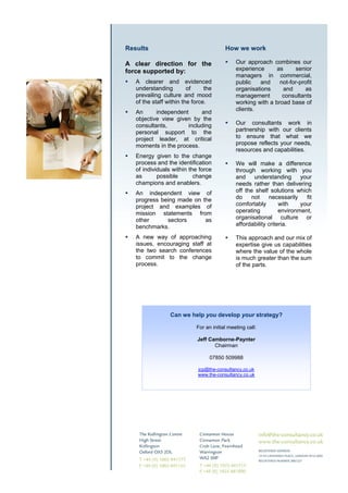 Results                                  How we work

A clear direction for the                     Our approach combines our
force supported by:                           experience     as      senior
                                              managers in commercial,
   A clearer and evidenced                    public    and    not-for-profit
   understanding         of     the           organisations     and       as
   prevailing culture and mood                management        consultants
   of the staff within the force.             working with a broad base of
                                              clients.
   An      independent      and
   objective view given by the
   consultants,        including              Our consultants work in
   personal support to the                    partnership with our clients
   project leader, at critical                to ensure that what we
   moments in the process.                    propose reflects your needs,
                                              resources and capabilities.
   Energy given to the change
   process and the identification             We will make a difference
   of individuals within the force            through working with you
   as       possible       change             and understanding          your
   champions and enablers.                    needs rather than delivering
   An independent view of                     off the shelf solutions which
   progress being made on the                 do    not     necessarily    fit
   project and examples of                    comfortably        with    your
   mission statements from                    operating          environment,
   other      sectors      as                 organisational culture or
   benchmarks.                                affordability criteria.

   A new way of approaching                   This approach and our mix of
   issues, encouraging staff at               expertise give us capabilities
   the two search conferences                 where the value of the whole
   to commit to the change                    is much greater than the sum
   process.                                   of the parts.




                 Can we help you develop your strategy?

                            For an initial meeting call:

                            Jeff Camborne-Paynter
                                   Chairman

                                  07850 509988

                             jcp@the-consultancy,co.uk
                             www.the-consultancy.co.uk
 